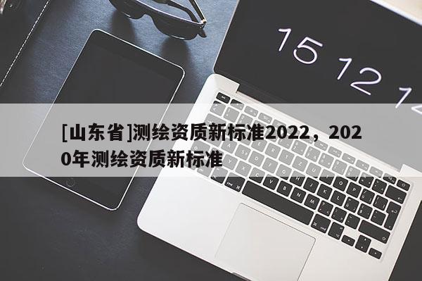 [山东省]测绘资质新标准2022，2020年测绘资质新标准