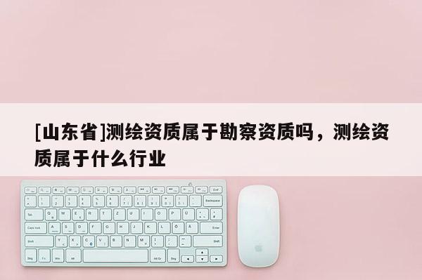 [山东省]测绘资质属于勘察资质吗，测绘资质属于什么行业