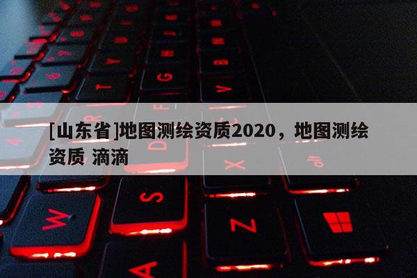 [山东省]地图测绘资质2020，地图测绘资质 滴滴