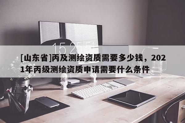 [山东省]丙及测绘资质需要多少钱，2021年丙级测绘资质申请需要什么条件