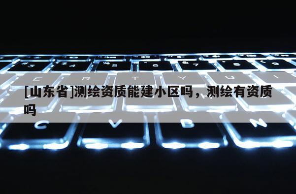 [山东省]测绘资质能建小区吗，测绘有资质吗