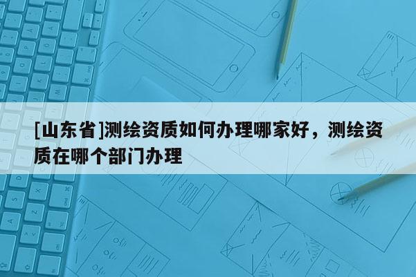[山东省]测绘资质如何办理哪家好，测绘资质在哪个部门办理