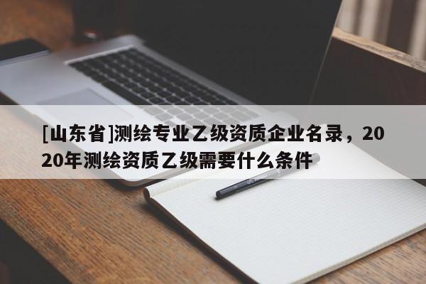 [山东省]测绘专业乙级资质企业名录，2020年测绘资质乙级需要什么条件