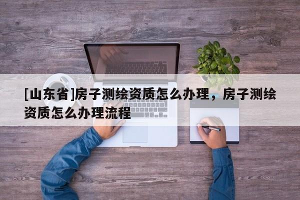 [山东省]房子测绘资质怎么办理，房子测绘资质怎么办理流程
