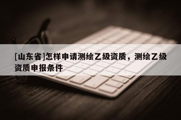 [山东省]怎样申请测绘乙级资质，测绘乙级资质申报条件