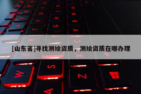 [山东省]寻找测绘资质，测绘资质在哪办理