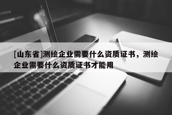 [山东省]测绘企业需要什么资质证书，测绘企业需要什么资质证书才能用