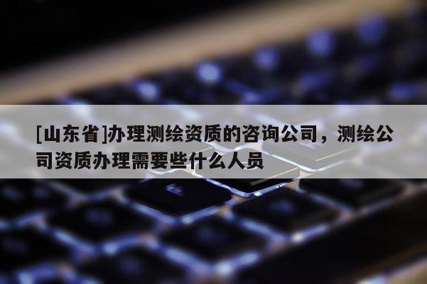 [山东省]办理测绘资质的咨询公司，测绘公司资质办理需要些什么人员