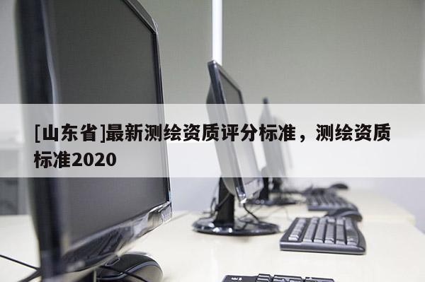 [山东省]最新测绘资质评分标准，测绘资质标准2020