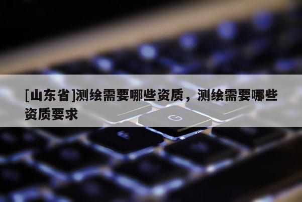 [山东省]测绘需要哪些资质，测绘需要哪些资质要求