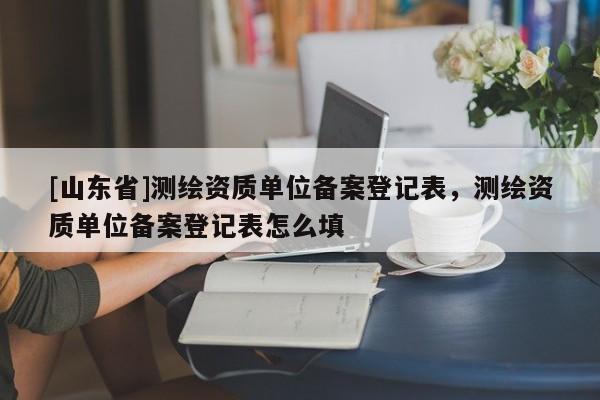 [山东省]测绘资质单位备案登记表，测绘资质单位备案登记表怎么填