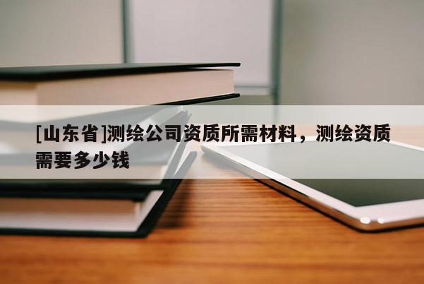[山东省]测绘公司资质所需材料，测绘资质需要多少钱