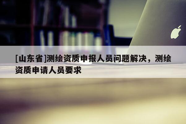 [山东省]测绘资质申报人员问题解决，测绘资质申请人员要求