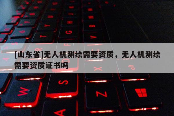 [山东省]无人机测绘需要资质，无人机测绘需要资质证书吗