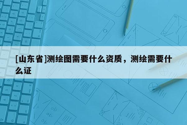 [山东省]测绘图需要什么资质，测绘需要什么证