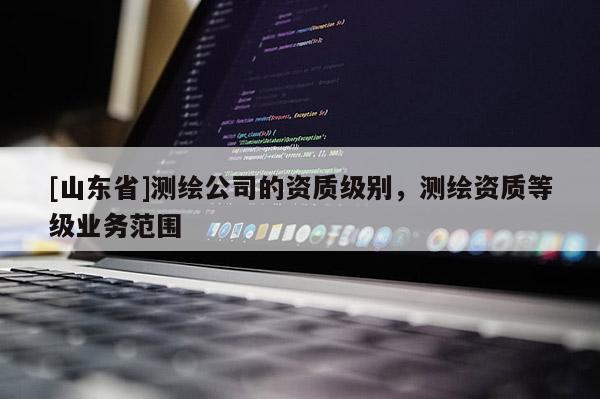 [山东省]测绘公司的资质级别，测绘资质等级业务范围