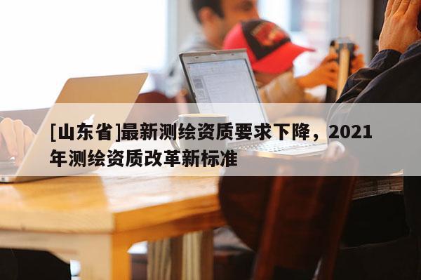 [山东省]最新测绘资质要求下降，2021年测绘资质改革新标准