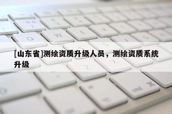 [山东省]测绘资质升级人员，测绘资质系统升级