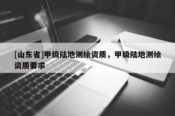 [山东省]甲级陆地测绘资质，甲级陆地测绘资质要求