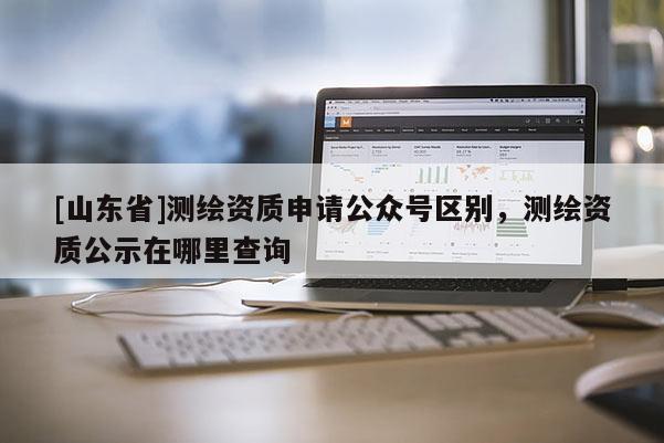 [山东省]测绘资质申请公众号区别，测绘资质公示在哪里查询