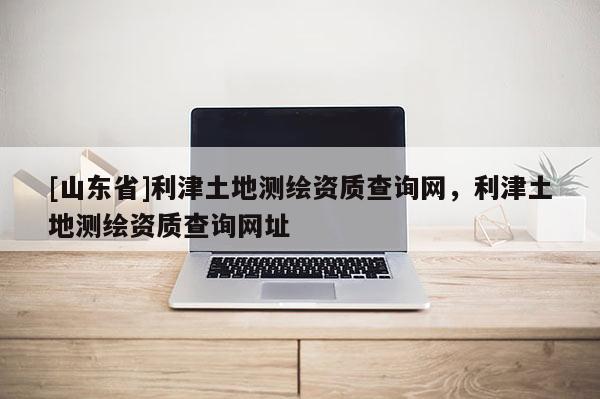 [山东省]利津土地测绘资质查询网，利津土地测绘资质查询网址