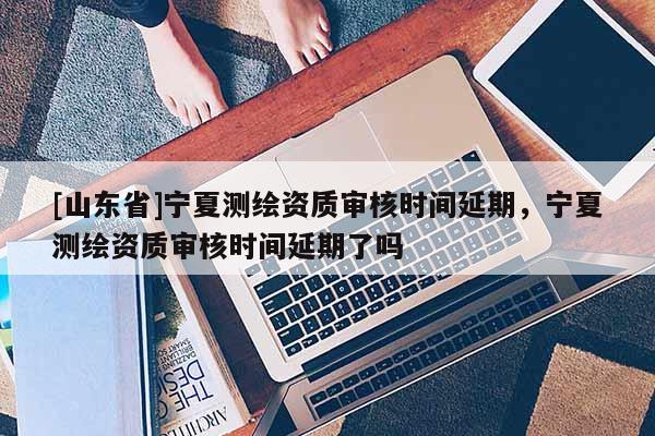 [山东省]宁夏测绘资质审核时间延期，宁夏测绘资质审核时间延期了吗