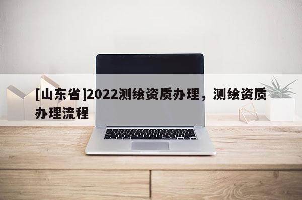 [山东省]2022测绘资质办理，测绘资质办理流程