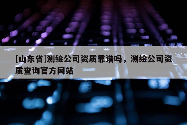 [山东省]测绘公司资质靠谱吗，测绘公司资质查询官方网站