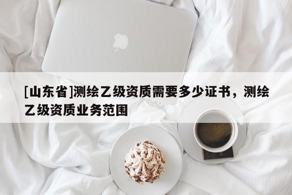 [山东省]测绘乙级资质需要多少证书，测绘乙级资质业务范围