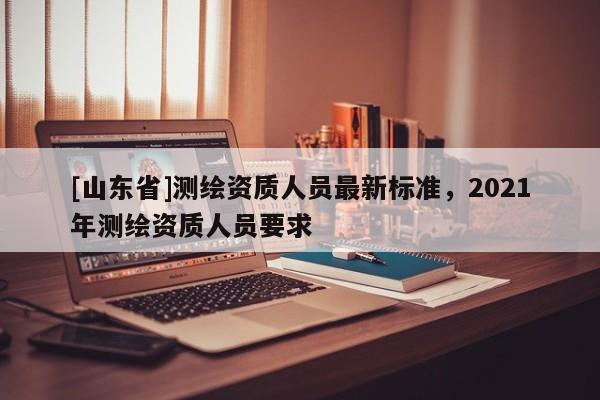 [山东省]测绘资质人员最新标准，2021年测绘资质人员要求