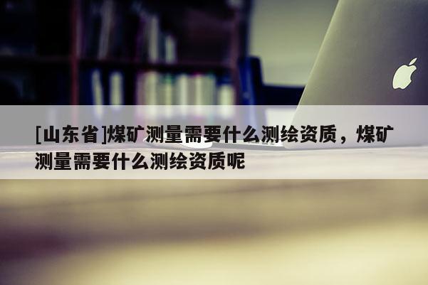 [山东省]煤矿测量需要什么测绘资质，煤矿测量需要什么测绘资质呢