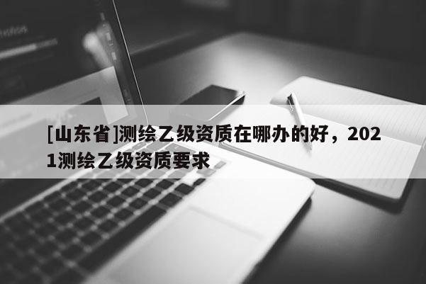[山东省]测绘乙级资质在哪办的好，2021测绘乙级资质要求