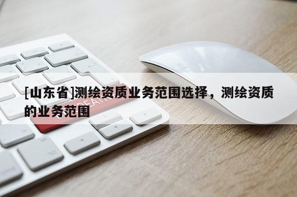 [山东省]测绘资质业务范围选择，测绘资质的业务范围