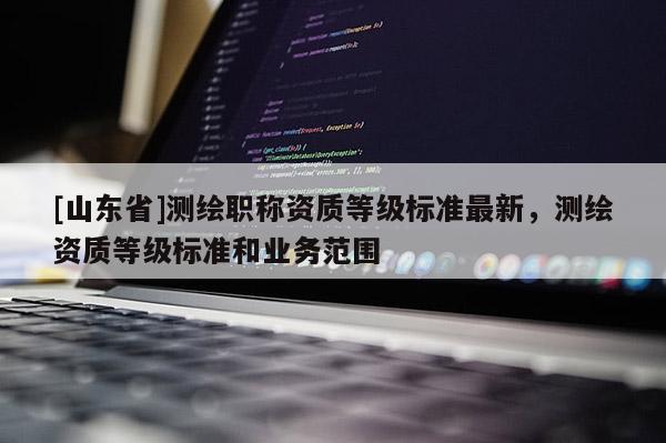 [山东省]测绘职称资质等级标准最新，测绘资质等级标准和业务范围