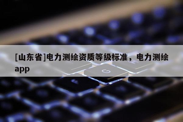 [山东省]电力测绘资质等级标准，电力测绘app