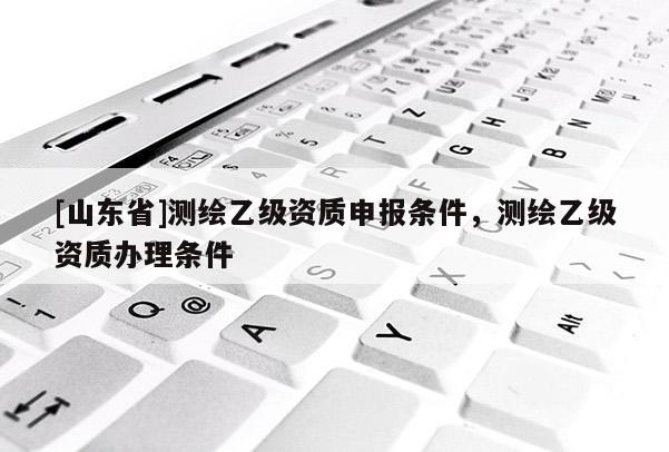[山东省]测绘乙级资质申报条件，测绘乙级资质办理条件