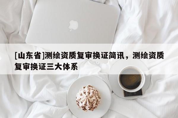 [山东省]测绘资质复审换证简讯，测绘资质复审换证三大体系