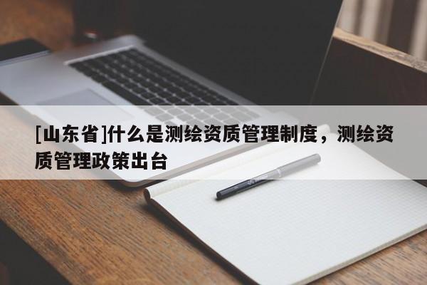 [山东省]什么是测绘资质管理制度，测绘资质管理政策出台