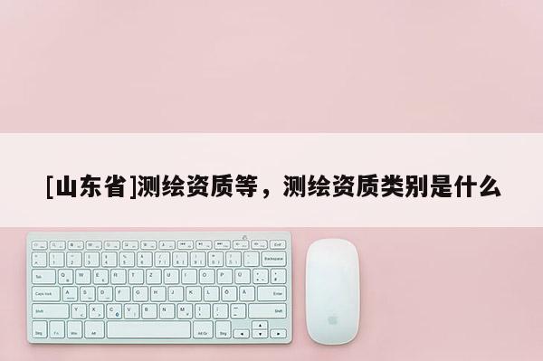 [山东省]测绘资质等，测绘资质类别是什么