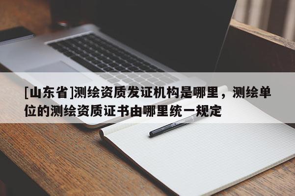 [山东省]测绘资质发证机构是哪里，测绘单位的测绘资质证书由哪里统一规定