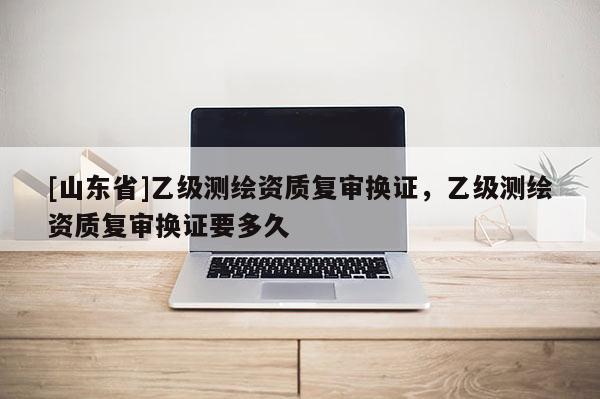 [山东省]乙级测绘资质复审换证，乙级测绘资质复审换证要多久
