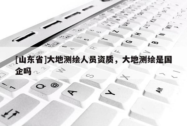 [山东省]大地测绘人员资质，大地测绘是国企吗