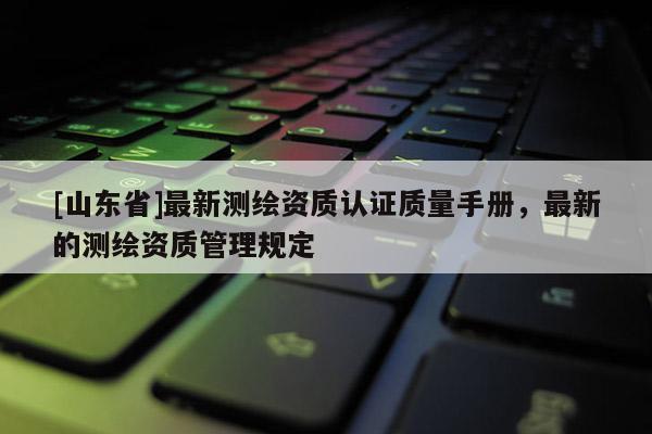 [山东省]最新测绘资质认证质量手册，最新的测绘资质管理规定