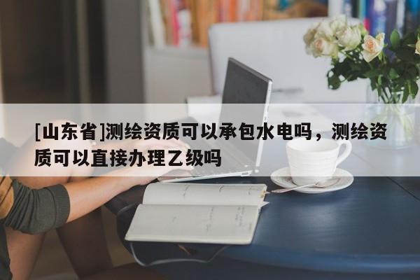[山东省]测绘资质可以承包水电吗，测绘资质可以直接办理乙级吗