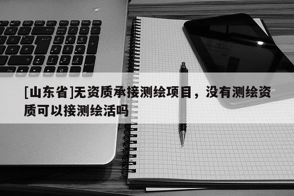 [山东省]无资质承接测绘项目，没有测绘资质可以接测绘活吗