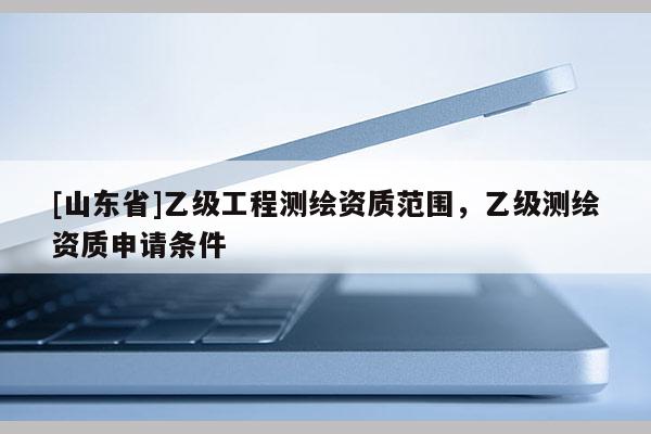 [山东省]乙级工程测绘资质范围，乙级测绘资质申请条件