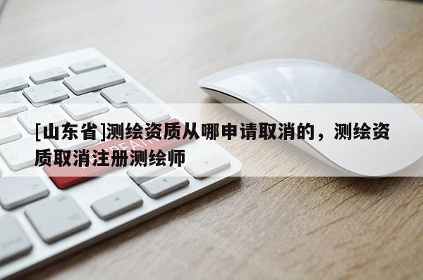 [山东省]测绘资质从哪申请取消的，测绘资质取消注册测绘师