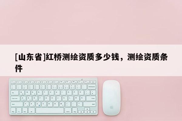 [山东省]红桥测绘资质多少钱，测绘资质条件