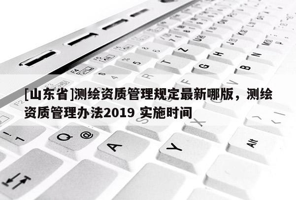 [山东省]测绘资质管理规定最新哪版，测绘资质管理办法2019 实施时间