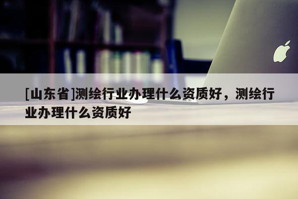 [山东省]测绘行业办理什么资质好，测绘行业办理什么资质好